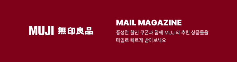 MUJI Mail Magazine 풍성한 할인 쿠폰과 함께 MUJI의 추천 상품들을 메일로 빠르게 받아보세요